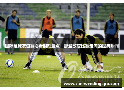 国际足球友谊赛必看时刻盘点：那些改变比赛走向的经典瞬间