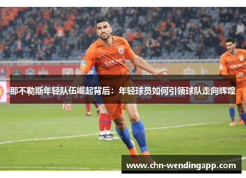 那不勒斯年轻队伍崛起背后:年轻球员如何引领球队走向辉煌 那不勒斯年轻队伍崛起背后:年轻球员如何引领球队走向辉煌