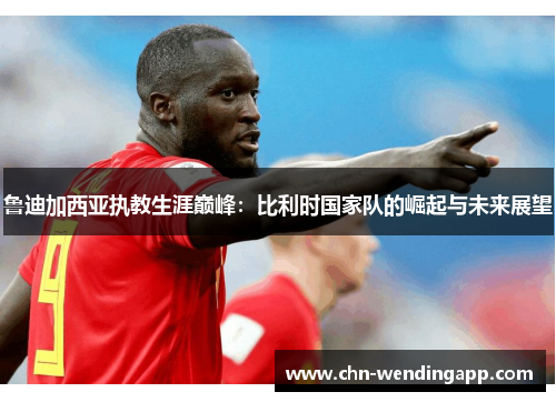 鲁迪加西亚执教生涯巅峰:比利时国家队的崛起与未来展望 鲁迪加西亚执教生涯巅峰:比利时国家队的崛起与未来展望