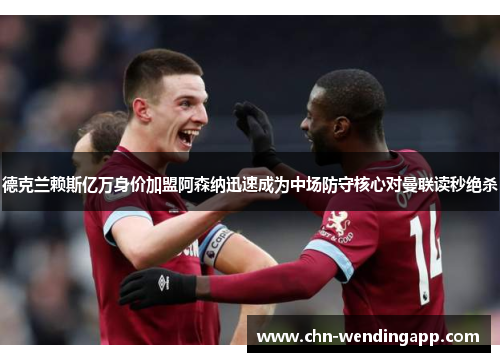 德克兰赖斯亿万身价加盟阿森纳迅速成为中场防守核心对曼联读秒绝杀