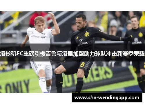 洛杉矶FC重磅引援吉鲁与洛里加盟助力球队冲击新赛季荣耀