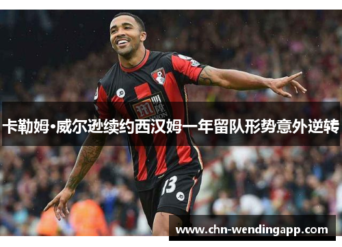 卡勒姆·威尔逊续约西汉姆一年留队形势意外逆转 卡勒姆·威尔逊续约西汉姆一年留队形势意外逆转
