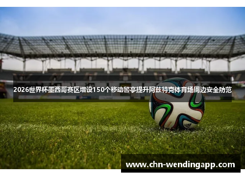2026世界杯墨西哥赛区增设150个移动警亭提升阿兹特克体育场周边安全防范 2026世界杯墨西哥赛区增设150个移动警亭提升阿兹特克体育场周边安全防范